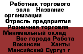 Работник торгового зала › Название организации ­ Team PRO 24 › Отрасль предприятия ­ Розничная торговля › Минимальный оклад ­ 25 000 - Все города Работа » Вакансии   . Ханты-Мансийский,Сургут г.